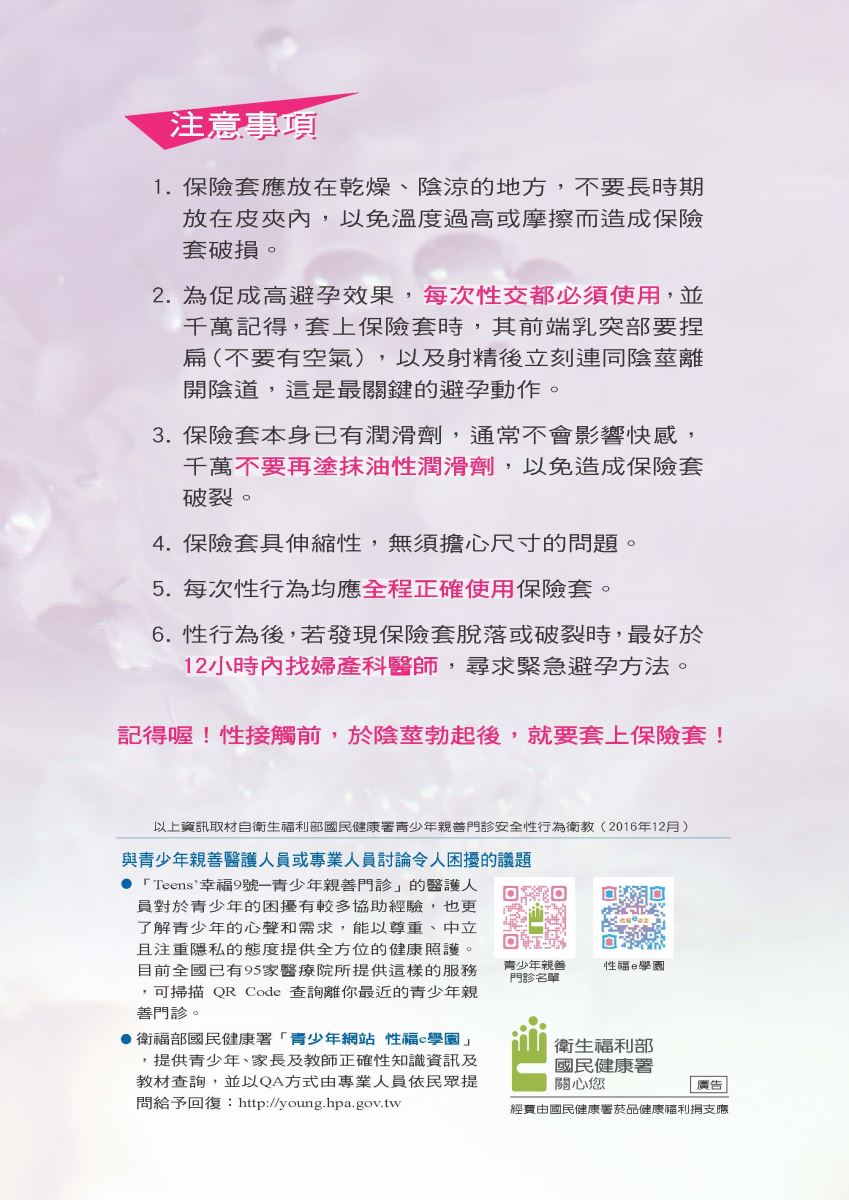  注意事項 1. 保險套應放在乾燥、陰涼的地方,不要長時期 放在皮夾內,以免溫度過高或摩擦而造成保險 套破損。 2. 為促成高避孕效果,每次性交都必須使用,並 千萬記得,套上保險套時,其前端乳突部要捏 扁(不要有空氣),以及射精後立刻連同陰莖離 開陰道,這是最關鍵的避孕動作。 3. 保險套本身已有潤滑劑,通常不會影響快感, 千萬不要再塗抹油性潤滑劑,以免造成保險套 破裂。 4.保險套具伸縮性,無須擔心尺寸的問題。 5. 每次性行為均應全程正確使用保險套。 6. 性行為後,若發現保險套脫落或破裂時,最好於 12小時內找婦產科醫師,尋求緊急避孕方法。 記得喔!性接觸前,於陰莖勃起後,就要套上保險套! 以上資訊取材自衛生福利部國民健康署青少年親善門診安全性行為衛教(2016年12月) 與青少年親善醫護人員或專業人員討論令人困擾的議題 ●「Teens'幸福9號一青少年親善門診」的醫護人 員對於青少年的困擾有較多協助經驗,也更 了解青少年的心聲和需求,能以尊重、中立 且注重隱私的態度提供全方位的健康照護。 目前全國已有95家醫療院所提供這樣的服務 ,可掃描QR Code 查詢離你最近的青少年親 善門診。 ●衛福部國民健康署「青少年網站 性福e學園」 ,提供青少年、家長及教師正確性知識資訊及 教材查詢,並以QA方式由專業人員依民眾提 問給予回復: http://young.hpa.gov.tw 青少年親善 門診名單 性福e學園 衛生福利部 國民健康署 關心您 | 廣告 經費由國民健康署菸品健康福利捐支應