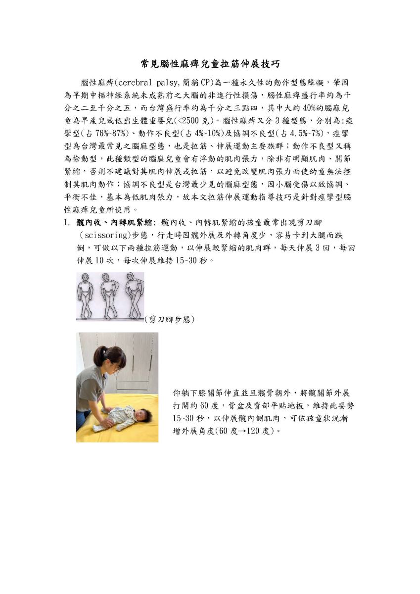  常見腦性麻痺兒童拉筋伸展技巧 腦性麻痺(cerebral palsy,簡稱CP)為一種永久性的動作型態障礙,肇因 為早期中樞神經系統未成熟前之大腦的非進行性損傷,腦性麻痺盛行率約為千 分之二至千分之五,而台灣盛行率約為千分之三點四,其中大約40%的腦麻兒 童為早產兒或低出生體重嬰兒(<2500克)。腦性麻痺又分3種型態,分別為:痙 孿型(占76%~87%)、動作不良型(占4%~10%)及協調不良型(占4.5%~7%),痙攣 型為台灣最常見之腦麻型態,也是拉筋、伸展運動主要族群;動作不良型又稱 為徐動型,此種類型的腦麻兒童會有浮動的肌肉張力,除非有明顯肌肉、關節 緊縮,否則不建議對其肌肉伸展或拉筋,以避免改變肌肉張力而使幼童無法控 制其肌肉動作;協調不良型是台灣最少見的腦麻型態,因小腦受傷以致協調、 平衡不佳,基本為低肌肉張力,故本文拉筋伸展運動指導技巧是針對痙攣型腦 性麻痺兒童所使用。 1. 髖內收、內轉肌緊縮:髖內收、內轉肌緊縮的孩童最常出現剪刀腳 (scissoring)步態,行走時因髖外展及外轉角度少,容易卡到大腿而跌 倒,可做以下兩種拉筋運動,以伸展較緊縮的肌肉群,每天伸展3回,每回 伸展10次,每次伸展維持15~30 秒。 =(剪刀腳步態) 仰躺下膝關節伸直並且髕骨朝外,將髖關節外展 打開約60度,骨盆及背部平貼地板,維持此姿勢 15~30 秒,以伸展髖內側肌肉,可依孩童狀況漸 增外展角度(60度→120度)。