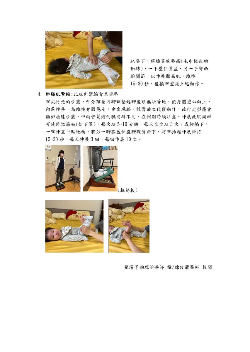 4. 腓腸肌緊縮:此肌肉孿縮會呈現墊 趴姿下,將膝蓋處墊高(毛巾捲或瑜 珈磚),一手壓住骨盆,另一手彎曲 膝關節,以伸展髖屈肌,維持 15~30 秒,後換腳重複上述動作。 腳尖行走的步態,部分孩童因腳踝墊起腳後跟無法著地,使身體重心向上、 向前轉移,為維持身體穩定,會出現膝、髋彎曲之代償動作,此行走型態會 類似屈膝步態,但兩者緊縮的肌肉群不同,在判別時須注意。伸展此肌肉群 可使用拉筋板(如下圖),每次站5~10分鐘,每天至少站3次;或仰躺下, 一腳伸直平貼地面,將另一腳膝蓋伸直腳踝背曲下,將腳抬起伸展維持 15~30 秒,每天伸展3回,每回伸展10次。 (拉筋板) 張瀞予物理治療師撰/陳俊龍醫師 校閱