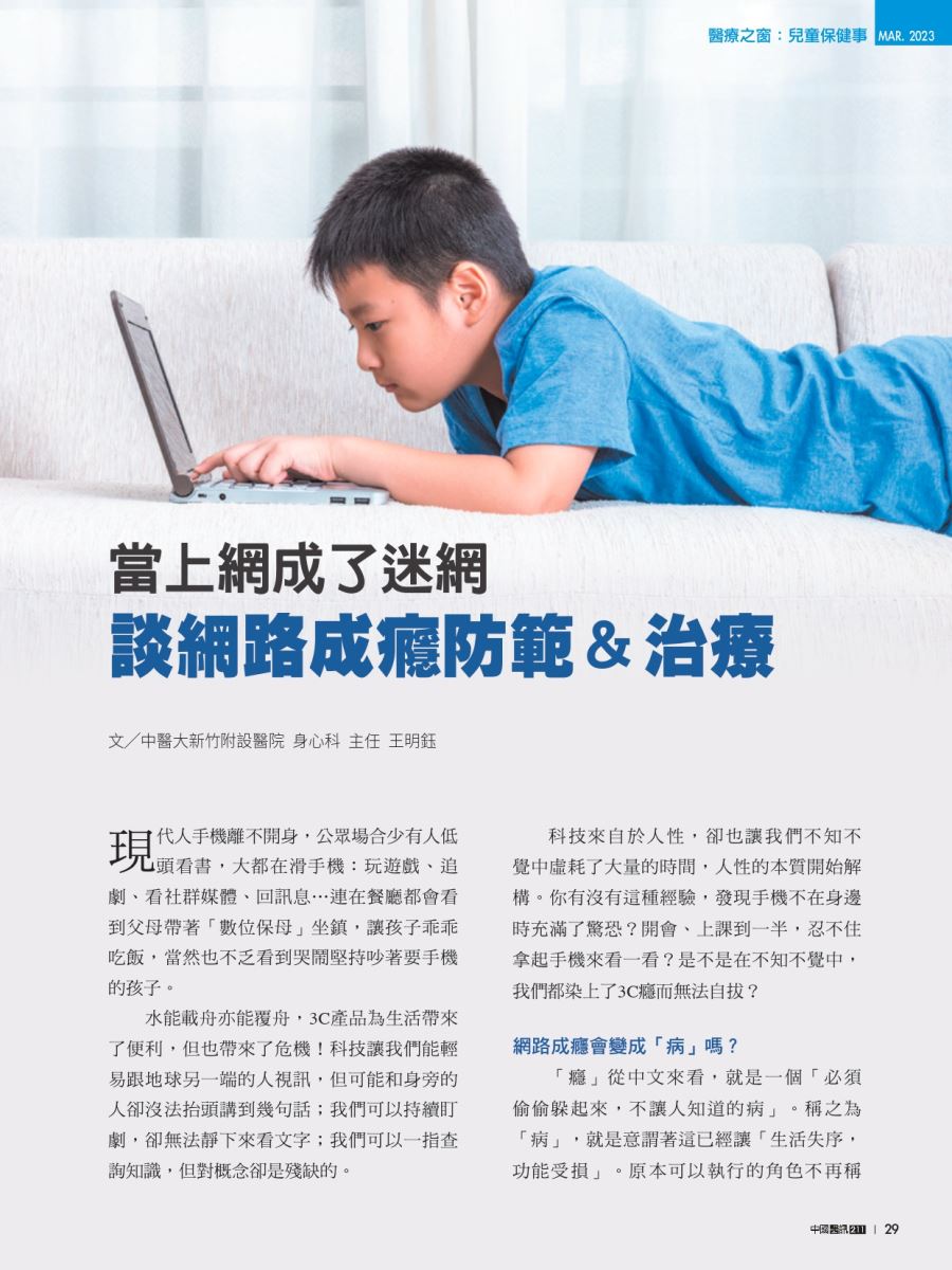 海報宣導： 醫療之窗:兒童保健事 MAR 2023 當上網成了迷網 談網路成癮防範&治療 文/中醫大新竹附設醫院 身心科 主任 王明鈺 現 【代人手機離不開身,公眾場合少有人低 頭看書,大都在滑手機:玩遊戲、追 劇、看社群媒體、回訊息...連在餐廳都會看 到父母帶著「數位保母坐鎮,讓孩子乖乖 吃飯,當然也不乏看到哭鬧堅持吵著要手機 的孩子。 水能載舟亦能覆舟,3C產品為生活帶來 了便利,但也帶來了危機!科技讓我們能輕 易跟地球另一端的人視訊,但可能和身旁的 人卻沒法抬頭講到幾句話;我們可以持續訂 劇,卻無法靜下來看文字;我們可以一指查 詢知識,但對概念卻是殘缺的。 科技來自於人性,卻也讓我們不知不 覺中虛耗了大量的時間,人性的本質開始解 構。你有沒有這種經驗,發現手機不在身邊 時充滿了驚恐?開會、上課到一半,忍不住 拿起手機來看一看?是不是在不知不覺中, 我們都染上了3C癮而無法自拔? 網路成癮會變成「病」嗎? 「癮」從中文來看,就是一個「必須 偷偷躲起來,不讓人知道的病」。稱之為 「病」,就是意謂著這已經讓「生活失序, 功能受損」。原本可以執行的角色不再稱 中國醫訊 | 29