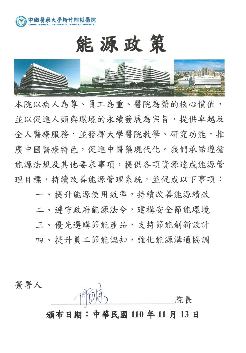  | 中國醫藥大學新竹附設醫院 CHINA MEDICAL UNIVERSITY HSINCHU HOSPITAL 能源政策 本院以病人為尊、員工為重、醫院為榮的核心價值, 並以促進人類與環境的永續發展為宗旨,提供卓越及 全人醫療服務,並發揮大學醫院教學、研究功能,推 廣中國醫療特色,促進中醫藥現代化。我們承諾遵循 能源法規及其他要求事項,提供各項資源達成能源管 理目標,持續改善能源管理系統,並促成以下事項: 提升能源使用效率,持續改善能源績效 二、遵守政府能源法令,建構安全節能環境 三、優先選購節能產品,支持節能創新設計 四 提升員工節能認知,強化能源溝通協調 簽署人 序 院長 頒布日期:中華民國110年11月13日
