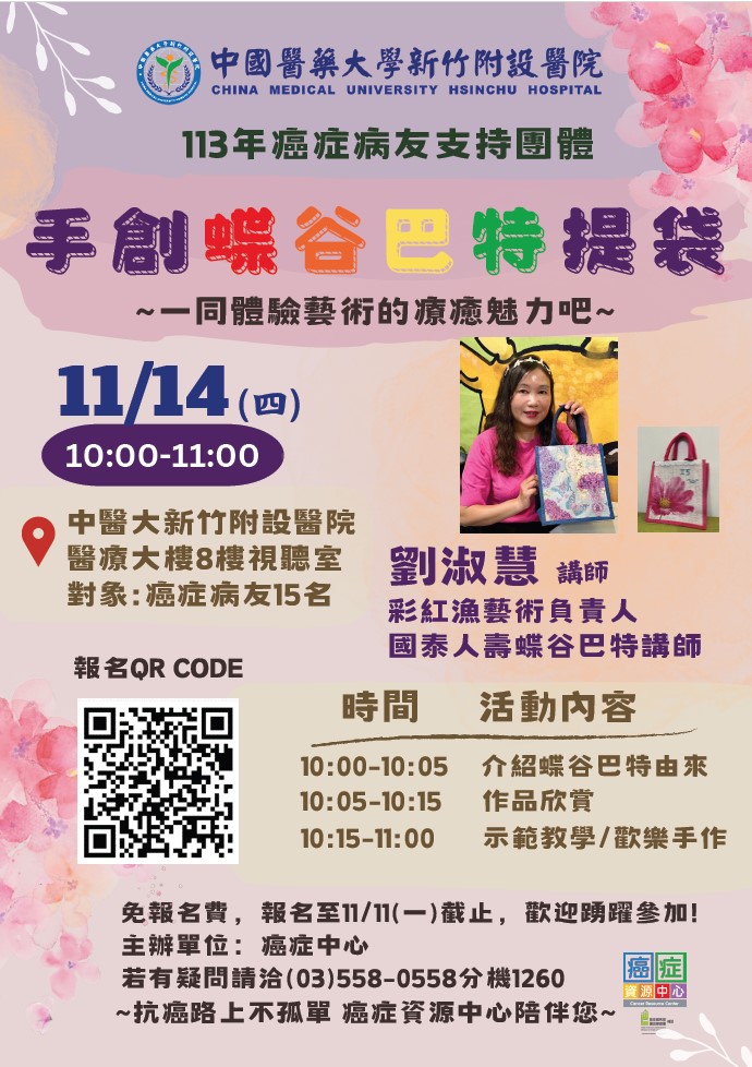 中國醫藥大學新竹附設醫院 CHINA MEDICAL UNIVERSITY HSINCHU HOSPITAL  113年癌症病友支持團體 手創蝶谷巴特提袋 ～一起體驗藝術的療癒魅力吧～  📅 11/14 (四) ⏰ 10:00 - 11:00  📍 中醫大新竹附設醫院 醫療大樓8樓視聽室 👥 對象：癌症病友15名  主講人 👩‍🎨 劉淑慧 講師  彩紅漁藝術負責人 國泰人壽蝶谷巴特講師 活動內容 🕙 10:00 - 10:05 介紹蝶谷巴特由來 🕙 10:05 - 10:15 作品欣賞 🕙 10:15 - 11:00 示範教學／歡樂手作  📌 免報名費，報名至 11/11 (一) 截止，歡迎踴躍參加！ 📞 主辦單位：癌症中心 📞 若有疑問請洽 (03) 558-0558 分機 1260  💙 ~ 抗癌路上不孤單 癌症資源中心陪伴您 ~