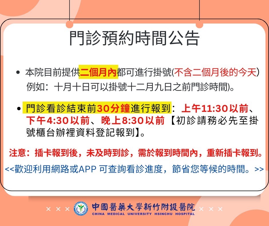 門診預約時間公告  本院目前提供二個月內都可進行掛號（不含二個月後的今天） 例如：十月十日可以掛號十二月九日之前門診時間。  門診看診結束前30分鐘進行報到：  上午11:30以前 下午4:30以前 晚上8:30以前 （初診請務必先至掛號櫃檯辦理資料登記報到） 注意：插卡報到後，未及時到診，需於報到時間內，重新插卡報到。  << 歡迎利用網路或APP 可查詢看診進度，節省您等候的時間。 >>  中國醫藥大學新竹附設醫院 CHINA MEDICAL UNIVERSITY HSINCHU HOSPITAL
