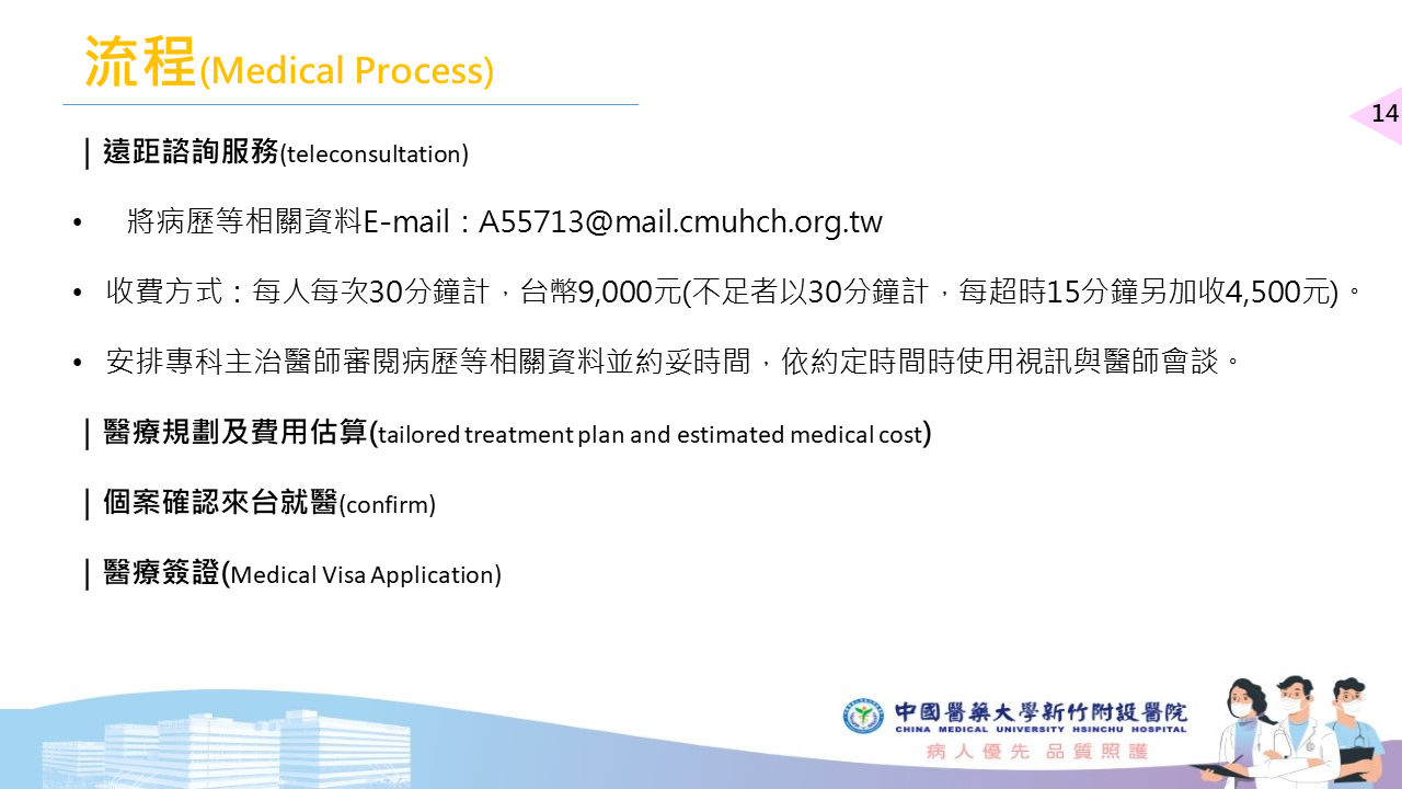流程(Medical Process) | 遠距諮詢服務(teleconsultation) 將病歷等相關資料E-mail:A55713@mail.cmuhch.org.tw 收費方式:每人每次30分鐘計,台幣9,000元(不足者以30分鐘計,每超時15分鐘另加收4,500元)。 安排專科主治醫師審閱病歷等相關資料並約妥時間,依約定時間時使用視訊與醫師會談。 |醫療規劃及費用估算(tailored treatment plan and estimated medical cost) |個案確認來台就醫(confirm) | 醫療簽證(Medical Visa Application)
